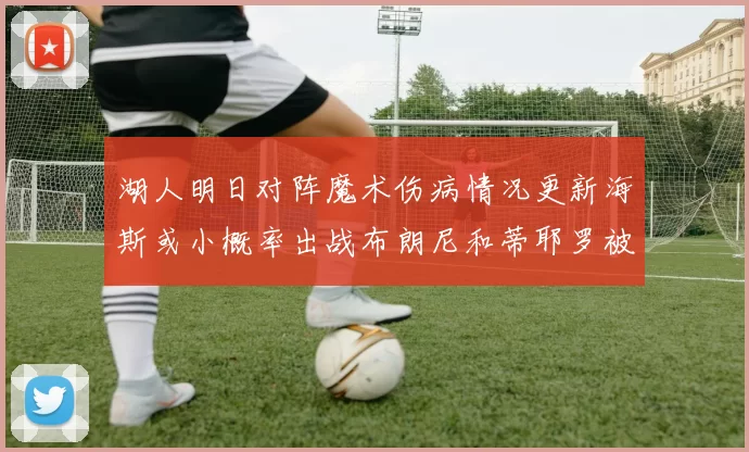 湖人明日对阵魔术伤病情况更新海斯或小概率出战布朗尼和蒂耶罗被下放