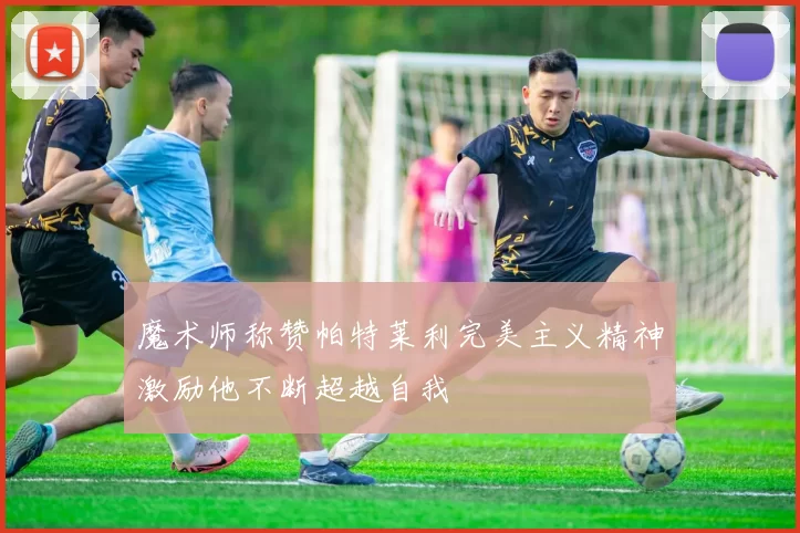 魔术师称赞帕特莱利完美主义精神激励他不断超越自我