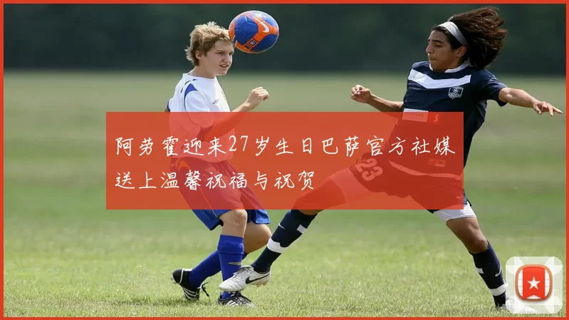 阿劳霍迎来27岁生日巴萨官方社媒送上温馨祝福与祝贺