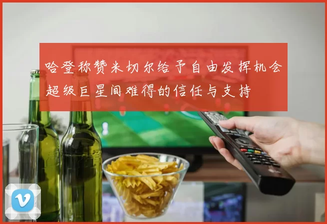哈登称赞米切尔给予自由发挥机会超级巨星间难得的信任与支持