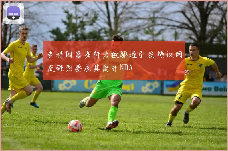 多特因恶劣行为被驱逐引发热议网友强烈要求其离开NBA