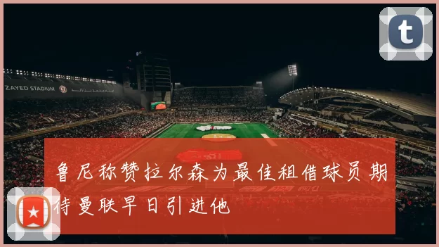 鲁尼称赞拉尔森为最佳租借球员期待曼联早日引进他