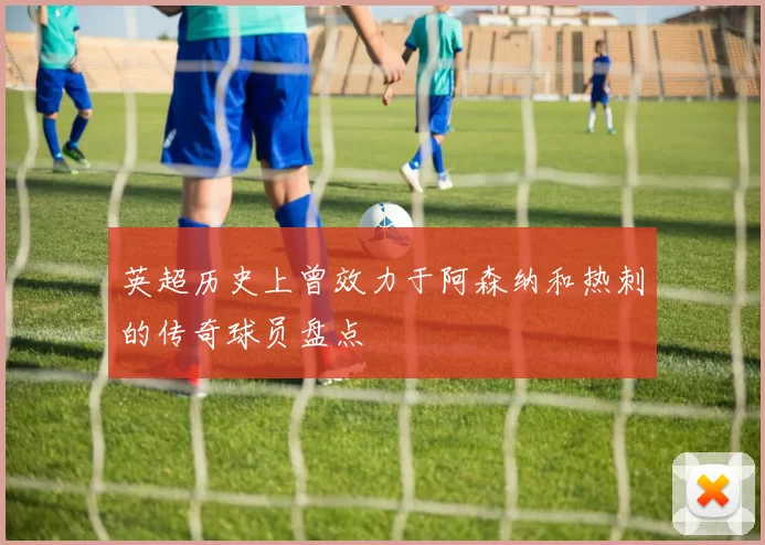 英超历史上曾效力于阿森纳和热刺的传奇球员盘点