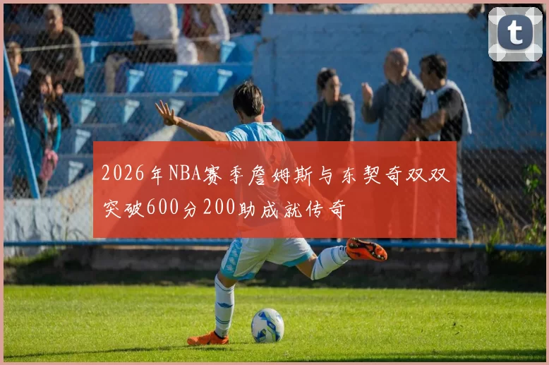 2026年NBA赛季詹姆斯与东契奇双双突破600分200助成就传奇