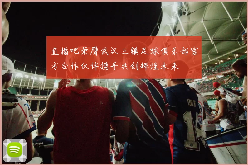 直播吧荣膺武汉三镇足球俱乐部官方合作伙伴携手共创辉煌未来