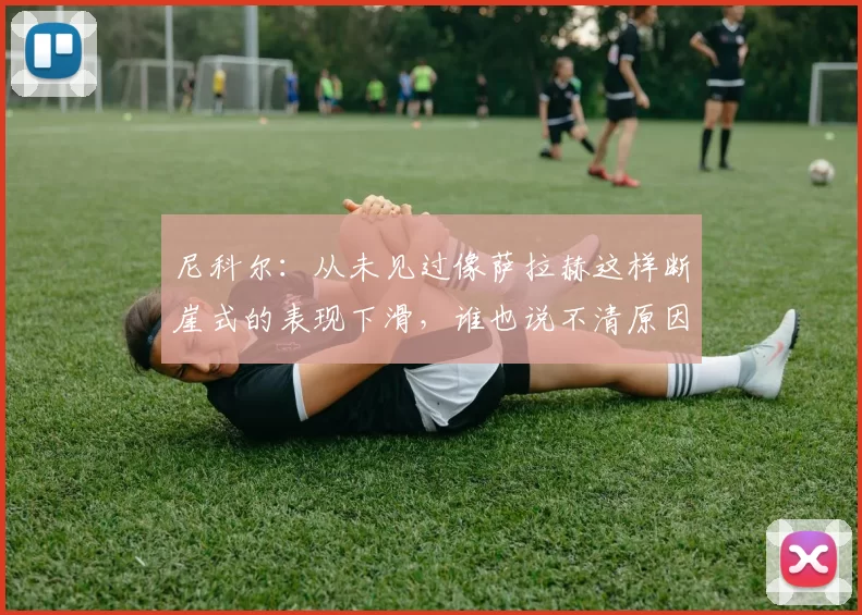 尼科尔：从未见过像萨拉赫这样断崖式的表现下滑，谁也说不清原因