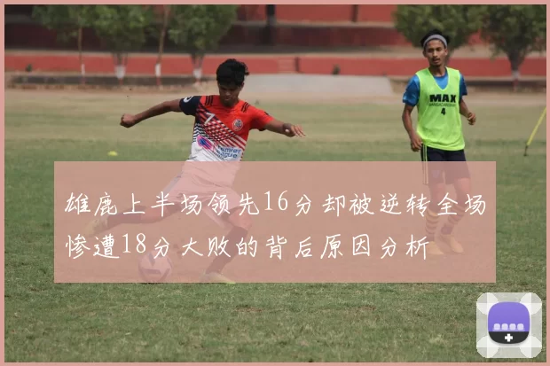 雄鹿上半场领先16分却被逆转全场惨遭18分大败的背后原因分析