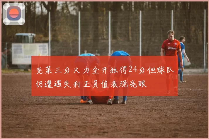 克莱三分火力全开独得24分但球队仍遭遇失利正负值表现亮眼