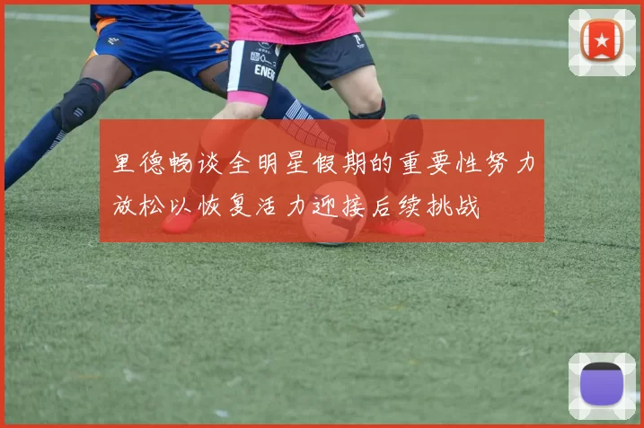 里德畅谈全明星假期的重要性努力放松以恢复活力迎接后续挑战