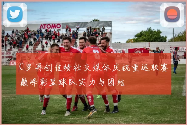 C罗再创佳绩社交媒体庆祝重返联赛巅峰彰显球队实力与团结