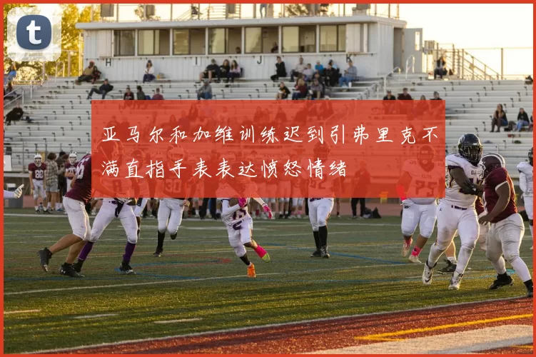 亚马尔和加维训练迟到引弗里克不满直指手表表达愤怒情绪