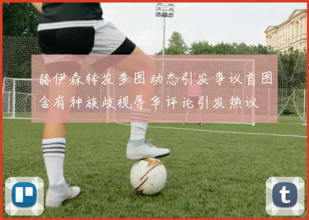 赫伊森转发多图动态引发争议首图含有种族歧视辱华评论引发热议