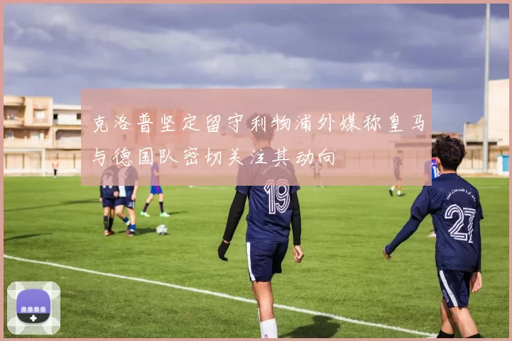 克洛普坚定留守利物浦外媒称皇马与德国队密切关注其动向