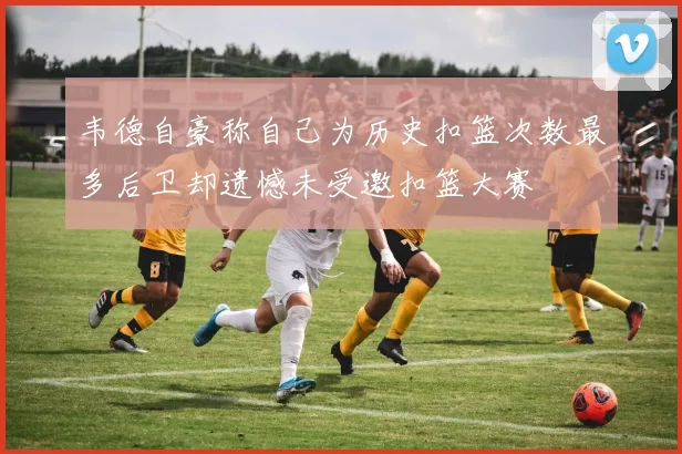 韦德自豪称自己为历史扣篮次数最多后卫却遗憾未受邀扣篮大赛