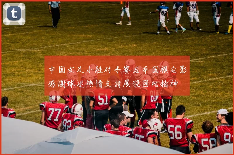 中国女足小胜对手赛后举国旗合影感谢球迷热情支持展现团结精神