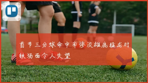 首节三分球命中率惨淡雄鹿猛龙对铁场面令人失望