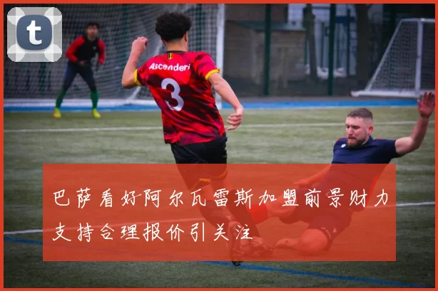 巴萨看好阿尔瓦雷斯加盟前景财力支持合理报价引关注