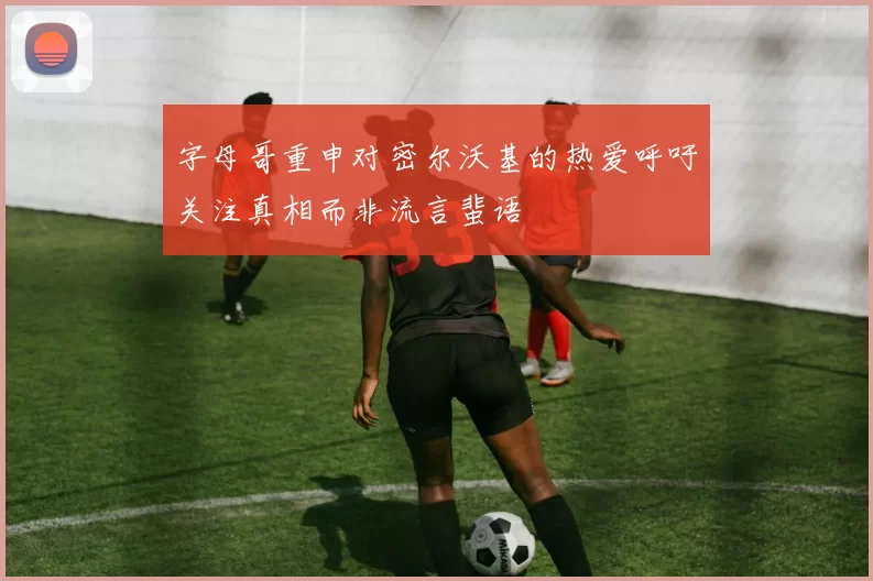 字母哥重申对密尔沃基的热爱呼吁关注真相而非流言蜚语