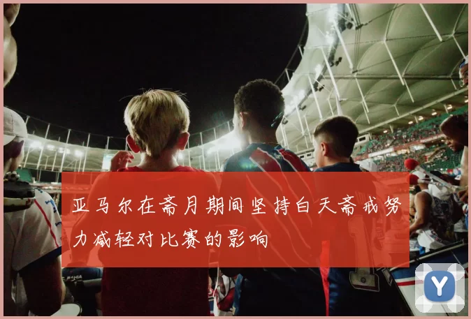 亚马尔在斋月期间坚持白天斋戒努力减轻对比赛的影响
