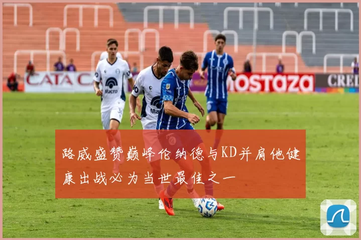 路威盛赞巅峰伦纳德与KD并肩他健康出战必为当世最佳之一