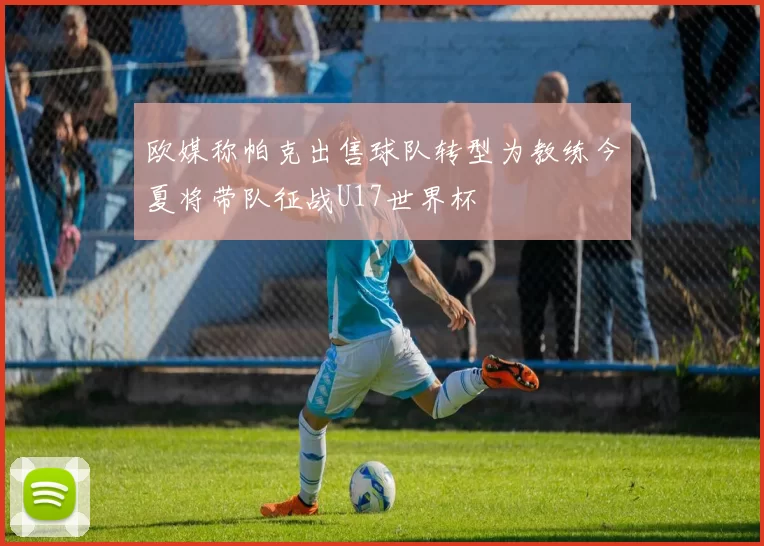 欧媒称帕克出售球队转型为教练今夏将带队征战U17世界杯