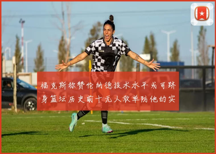 福克斯称赞伦纳德技术水平或可跻身篮坛历史前十无人敢单防他的实力
