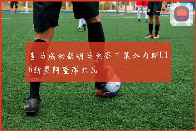 皇马成功截胡马竞签下莱加内斯U16新星阿隆席尔瓦