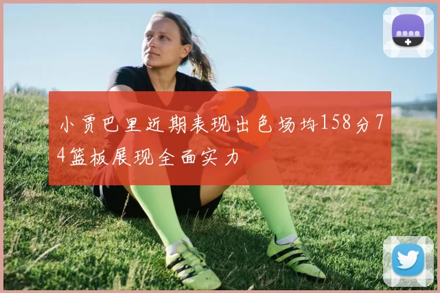 小贾巴里近期表现出色场均158分74篮板展现全面实力