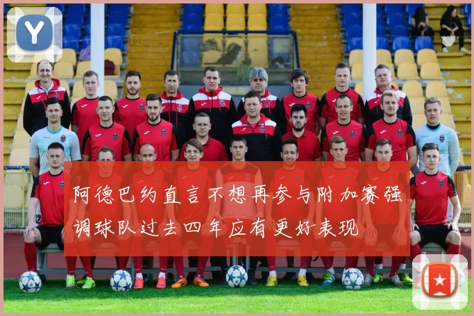 阿德巴约直言不想再参与附加赛强调球队过去四年应有更好表现