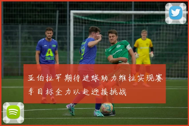 亚伯拉罕期待进球助力维拉实现赛季目标全力以赴迎接挑战