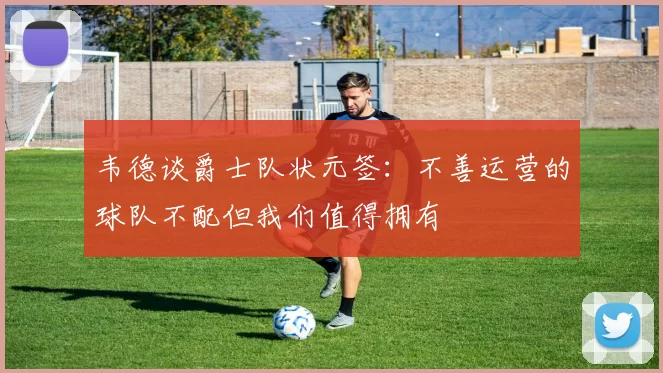 韦德谈爵士队状元签：不善运营的球队不配但我们值得拥有