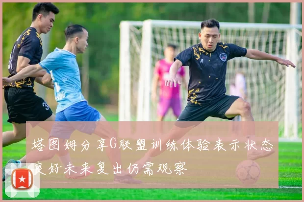 塔图姆分享G联盟训练体验表示状态良好未来复出仍需观察