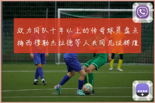 效力同队十年以上的传奇球员盘点梅西穆勒杰拉德等人共同见证辉煌岁月