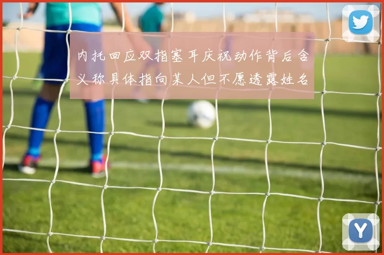 内托回应双指塞耳庆祝动作背后含义称具体指向某人但不愿透露姓名