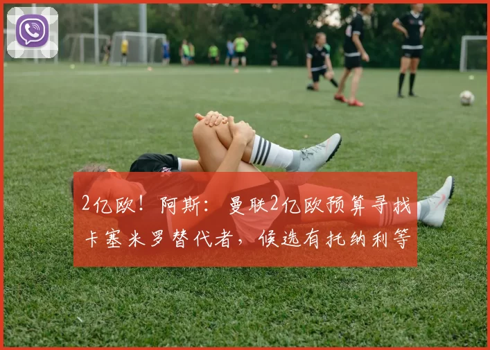 2亿欧！阿斯：曼联2亿欧预算寻找卡塞米罗替代者，候选有托纳利等