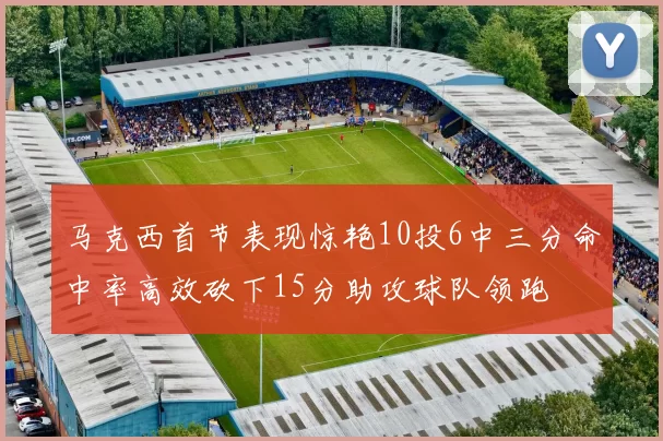 马克西首节表现惊艳10投6中三分命中率高效砍下15分助攻球队领跑