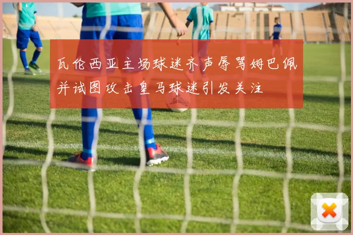 瓦伦西亚主场球迷齐声辱骂姆巴佩并试图攻击皇马球迷引发关注