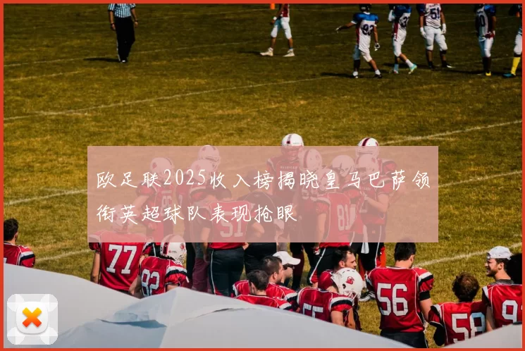 欧足联2025收入榜揭晓皇马巴萨领衔英超球队表现抢眼